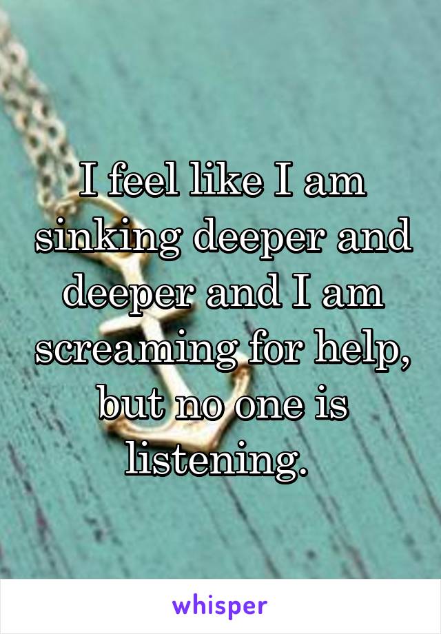 I feel like I am sinking deeper and deeper and I am screaming for help, but no one is listening. 