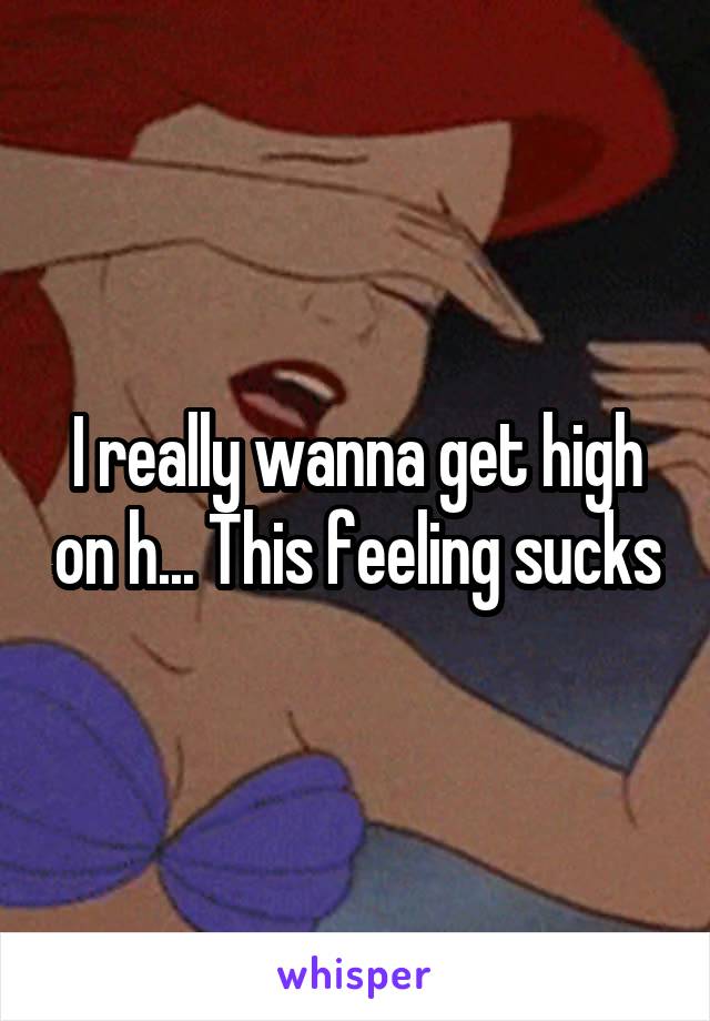 I really wanna get high on h... This feeling sucks
