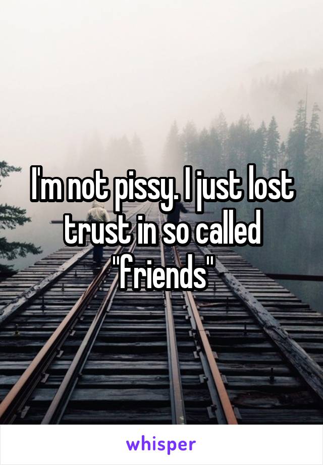 I'm not pissy. I just lost trust in so called "friends"