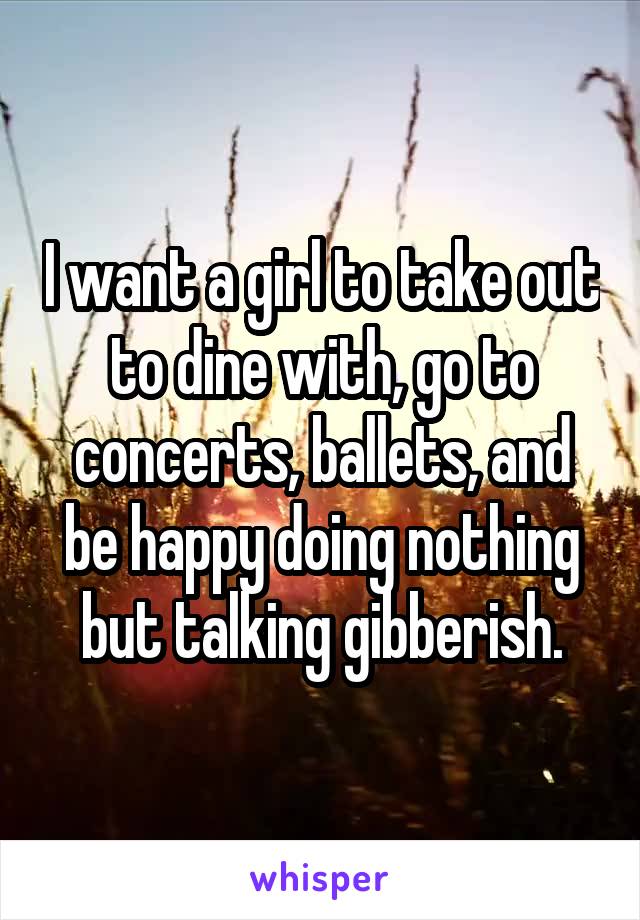 I want a girl to take out to dine with, go to concerts, ballets, and be happy doing nothing but talking gibberish.