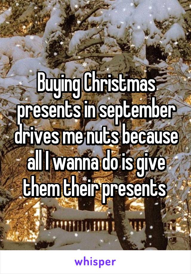 Buying Christmas presents in september drives me nuts because all I wanna do is give them their presents 