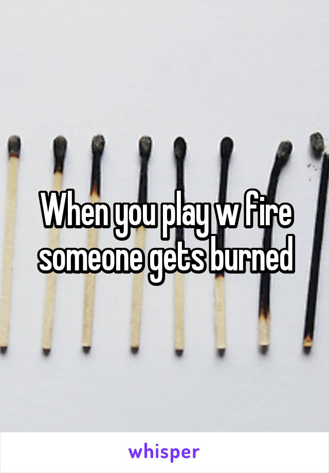 When you play w fire someone gets burned