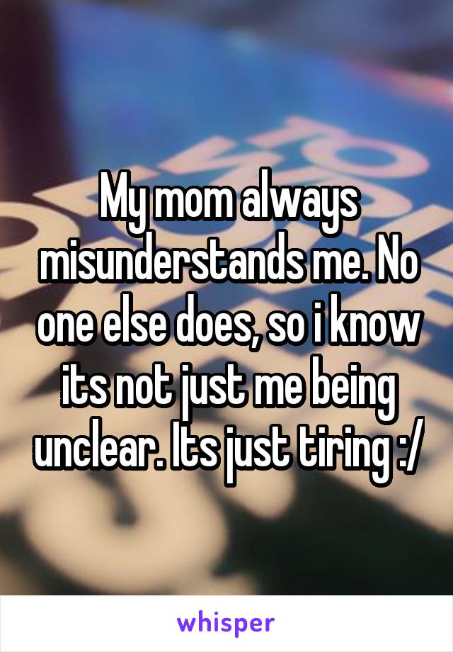 My mom always misunderstands me. No one else does, so i know its not just me being unclear. Its just tiring :/