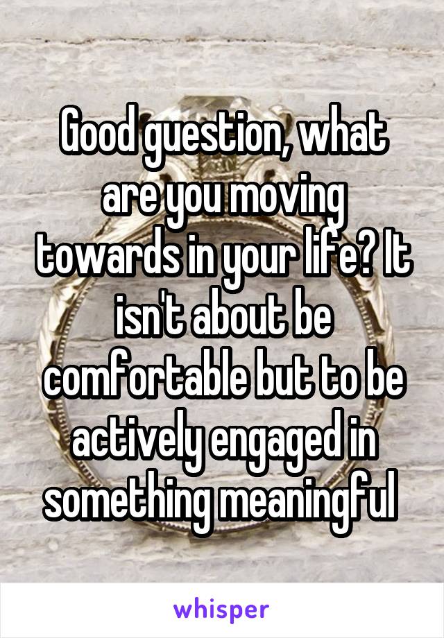 Good guestion, what are you moving towards in your life? It isn't about be comfortable but to be actively engaged in something meaningful 