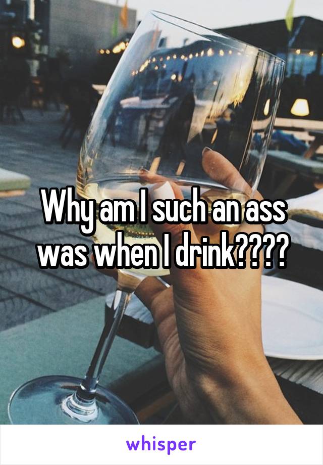 Why am I such an ass was when I drink????