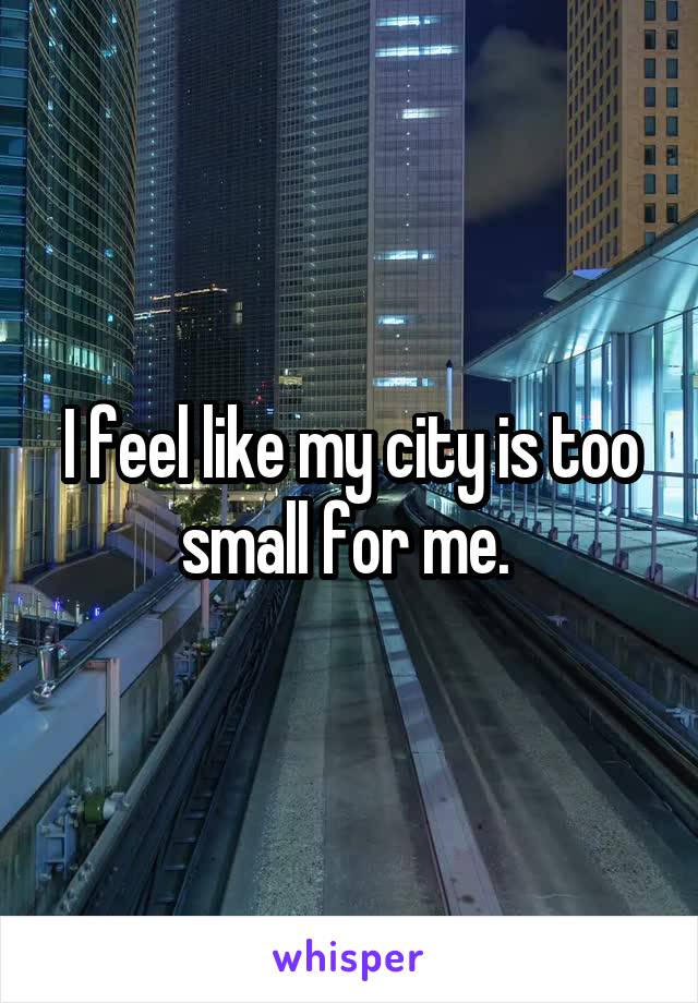 I feel like my city is too small for me. 