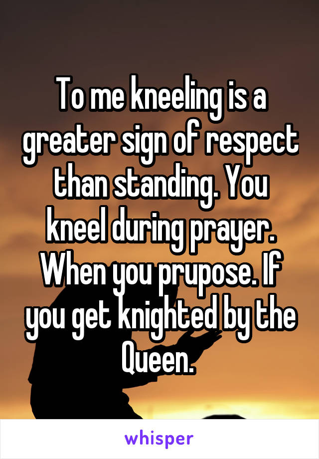 To me kneeling is a greater sign of respect than standing. You kneel during prayer. When you prupose. If you get knighted by the Queen. 