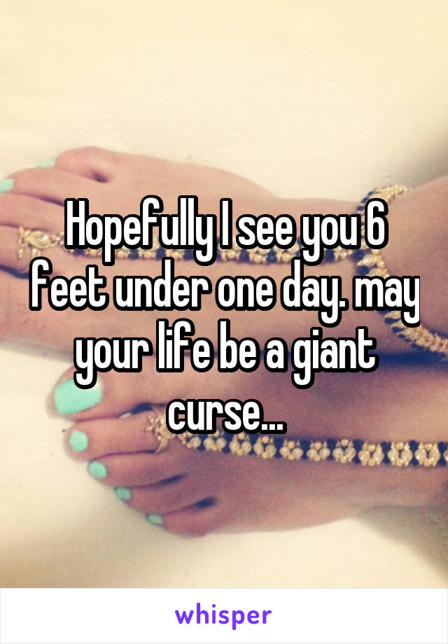 Hopefully I see you 6 feet under one day. may your life be a giant curse...