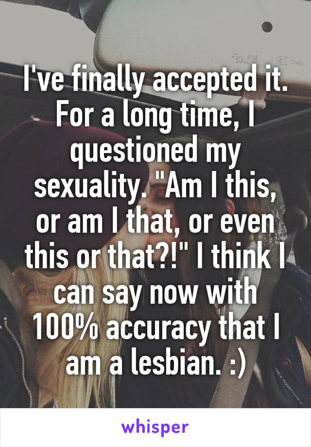 I've finally accepted it. For a long time, I questioned my sexuality. "Am I this, or am I that, or even this or that?!" I think I can say now with 100% accuracy that I am a lesbian. :)