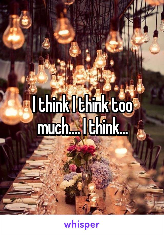 I think I think too much.... I think...