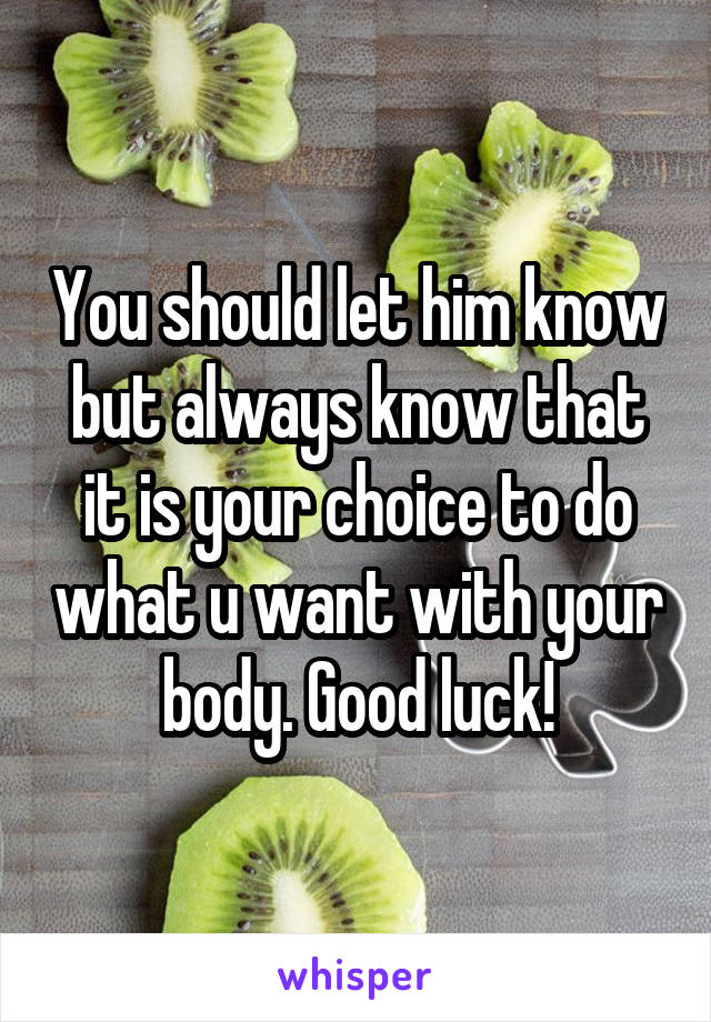 You should let him know but always know that it is your choice to do what u want with your body. Good luck!
