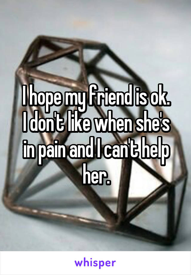 I hope my friend is ok.
I don't like when she's in pain and I can't help her.