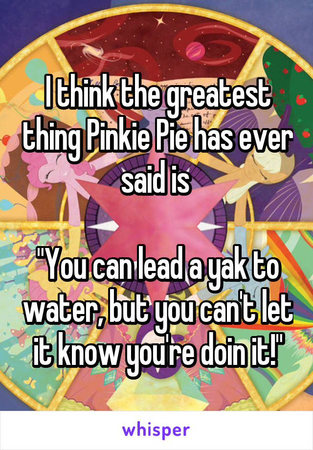 I think the greatest thing Pinkie Pie has ever said is 

"You can lead a yak to water, but you can't let it know you're doin it!"