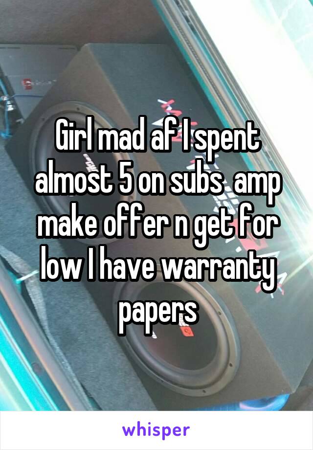 Girl mad af I spent almost 5 on subs  amp make offer n get for low I have warranty papers