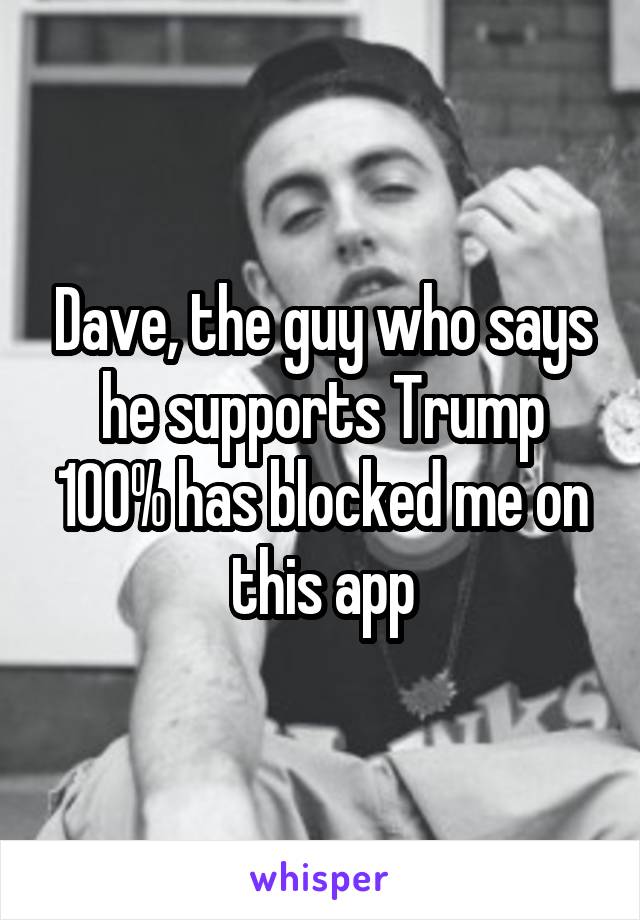 Dave, the guy who says he supports Trump 100% has blocked me on this app