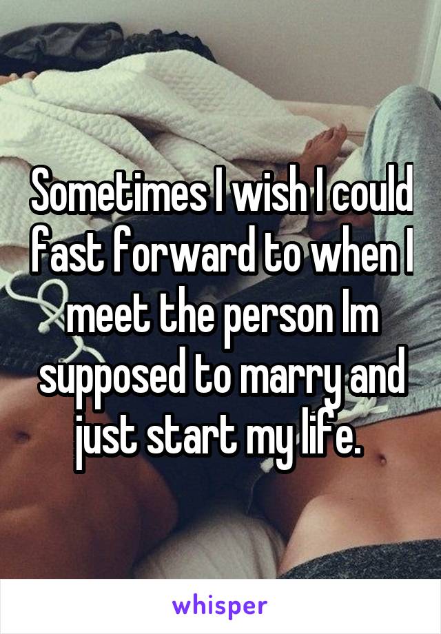 Sometimes I wish I could fast forward to when I meet the person Im supposed to marry and just start my life. 