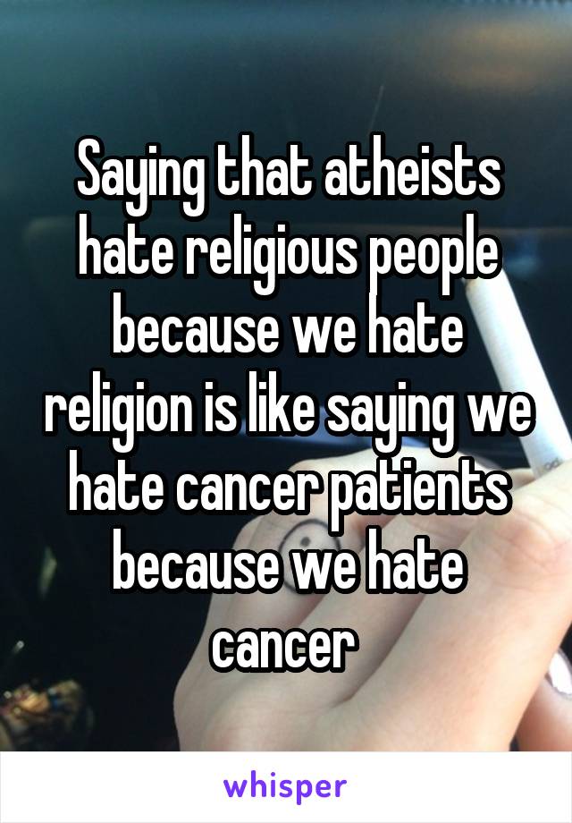 Saying that atheists hate religious people because we hate religion is like saying we hate cancer patients because we hate cancer 