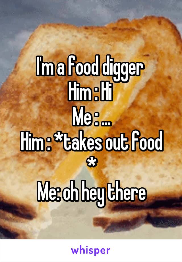 I'm a food digger 
Him : Hi 
Me : ...
Him : *takes out food *
Me: oh hey there
