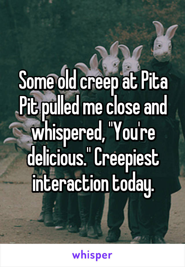 Some old creep at Pita Pit pulled me close and whispered, "You're delicious." Creepiest interaction today.