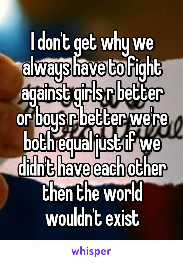 I don't get why we always have to fight against girls r better or boys r better we're both equal just if we didn't have each other then the world wouldn't exist