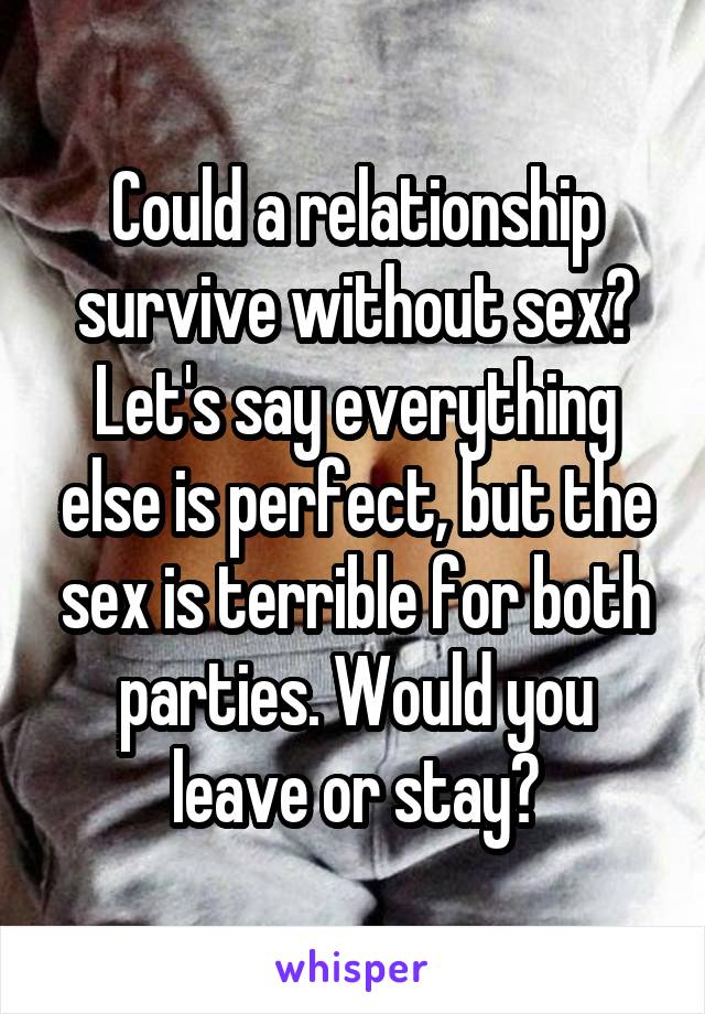 Could a relationship survive without sex? Let's say everything else is perfect, but the sex is terrible for both parties. Would you leave or stay?