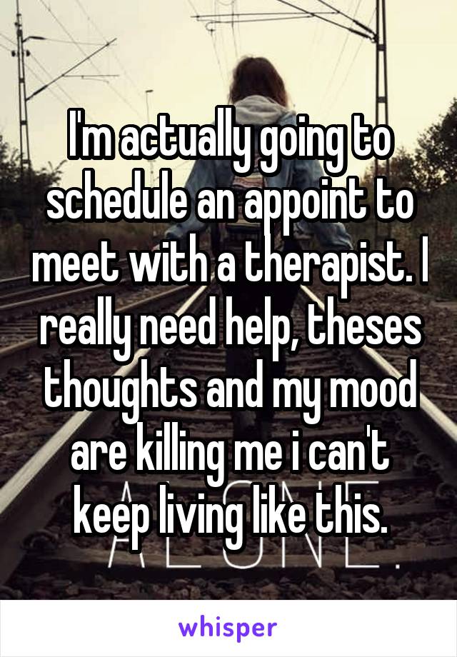 I'm actually going to schedule an appoint to meet with a therapist. I really need help, theses thoughts and my mood are killing me i can't keep living like this.