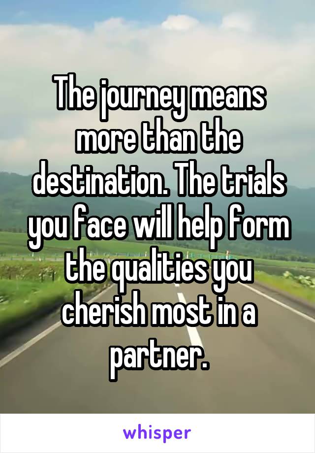 The journey means more than the destination. The trials you face will help form the qualities you cherish most in a partner.