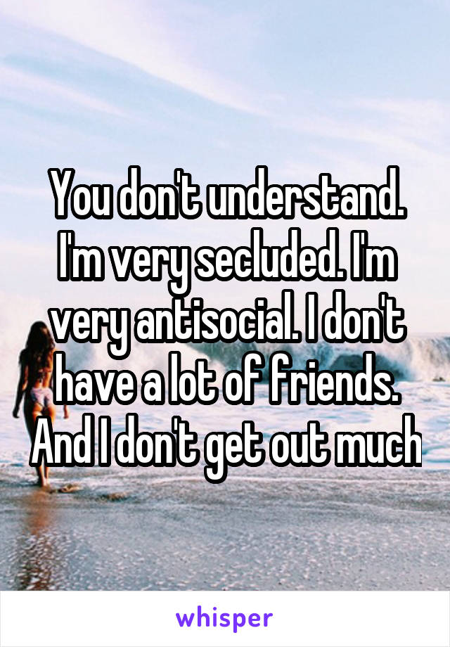 You don't understand. I'm very secluded. I'm very antisocial. I don't have a lot of friends. And I don't get out much