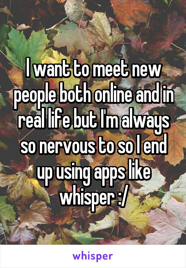 I want to meet new people both online and in real life but I'm always so nervous to so I end up using apps like whisper :/