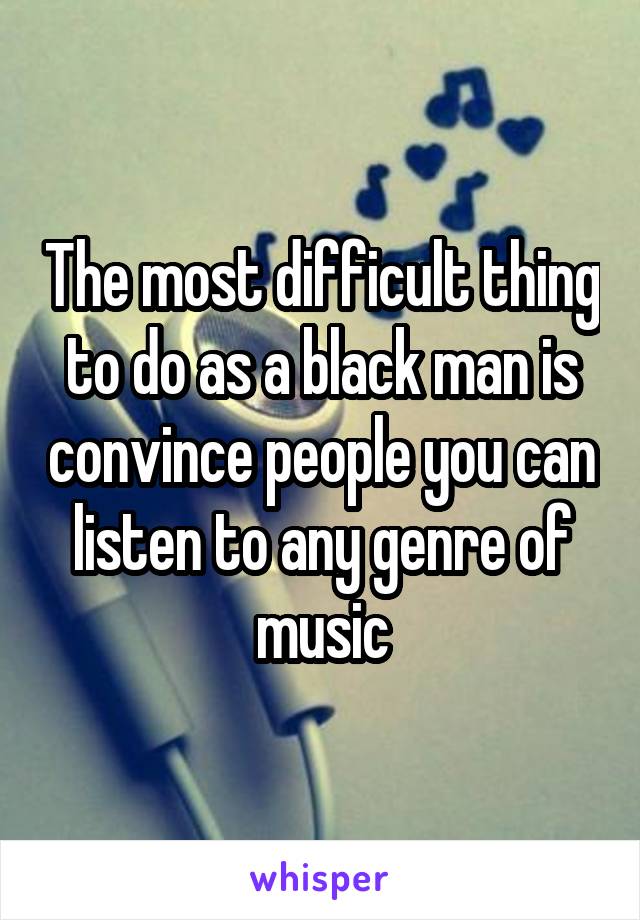 The most difficult thing to do as a black man is convince people you can listen to any genre of music