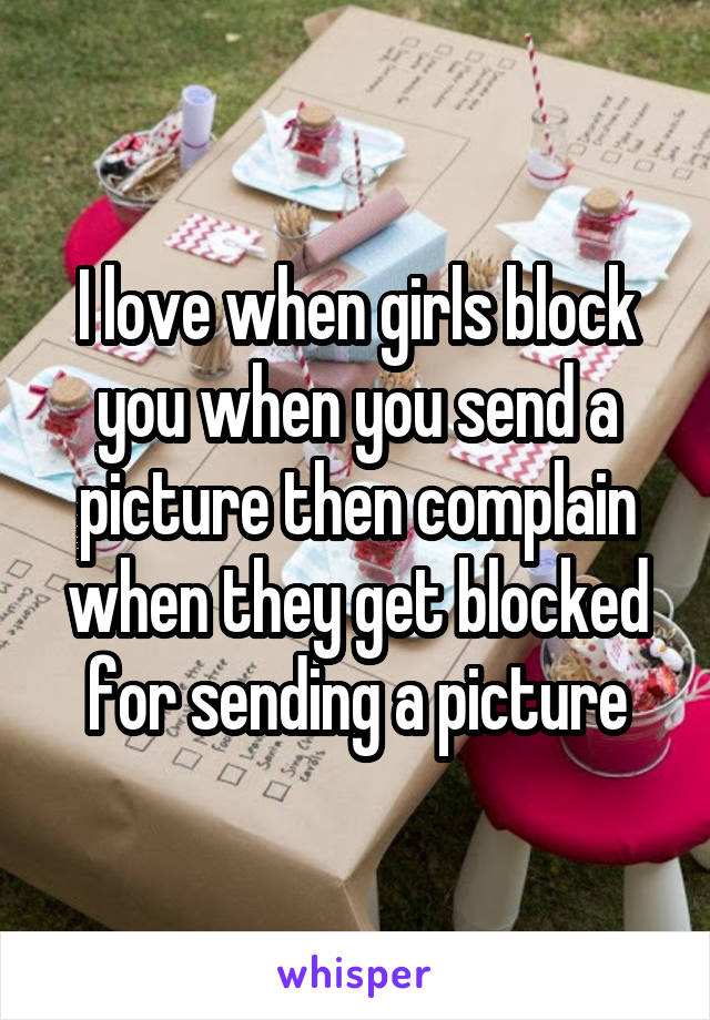 I love when girls block you when you send a picture then complain when they get blocked for sending a picture