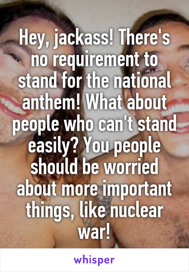 Hey, jackass! There's no requirement to stand for the national anthem! What about people who can't stand easily? You people should be worried about more important things, like nuclear war!