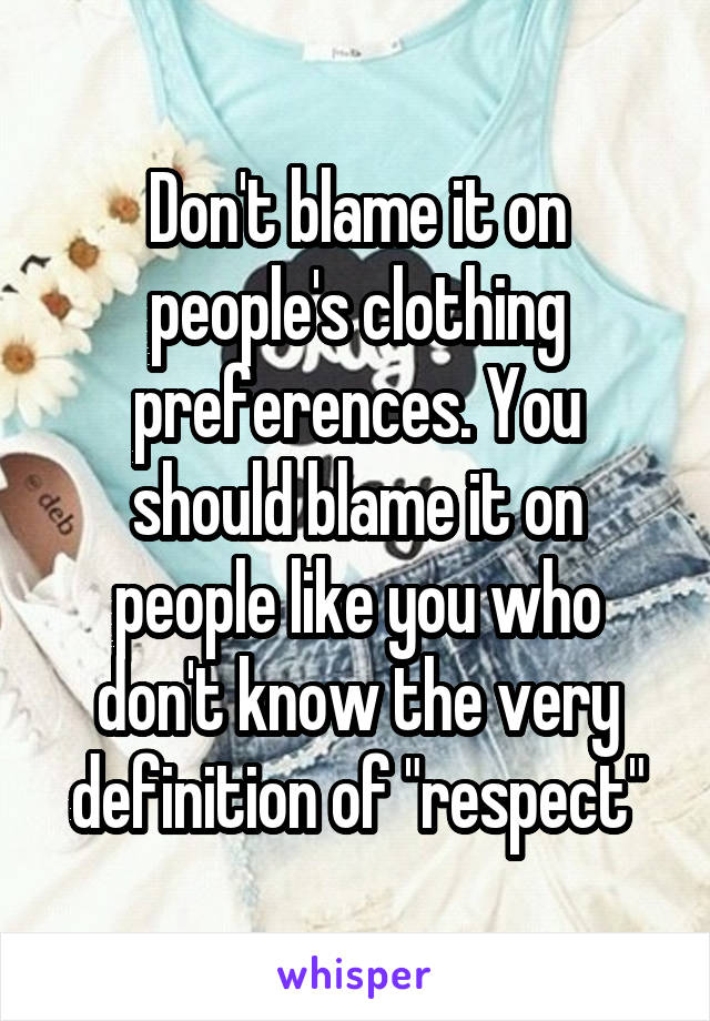 Don't blame it on people's clothing preferences. You should blame it on people like you who don't know the very definition of "respect"