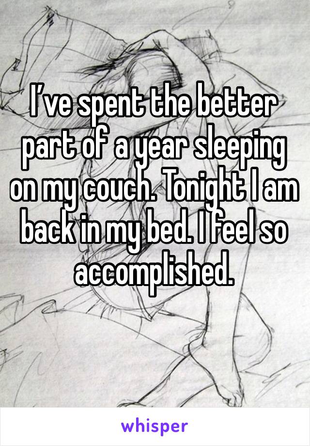 I’ve spent the better part of a year sleeping on my couch. Tonight I am back in my bed. I feel so accomplished. 