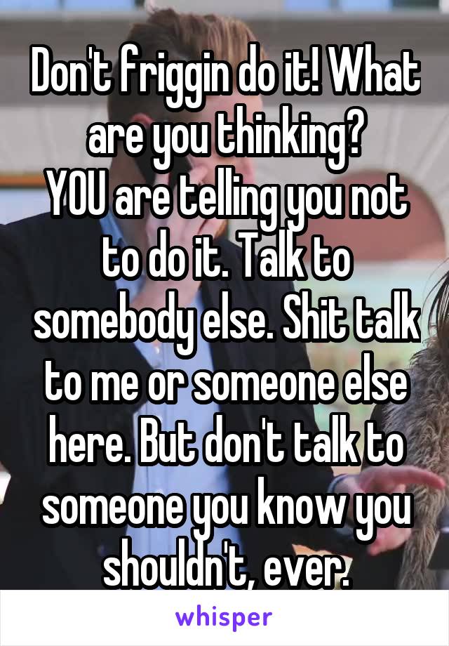 Don't friggin do it! What are you thinking?
YOU are telling you not to do it. Talk to somebody else. Shit talk to me or someone else here. But don't talk to someone you know you shouldn't, ever.