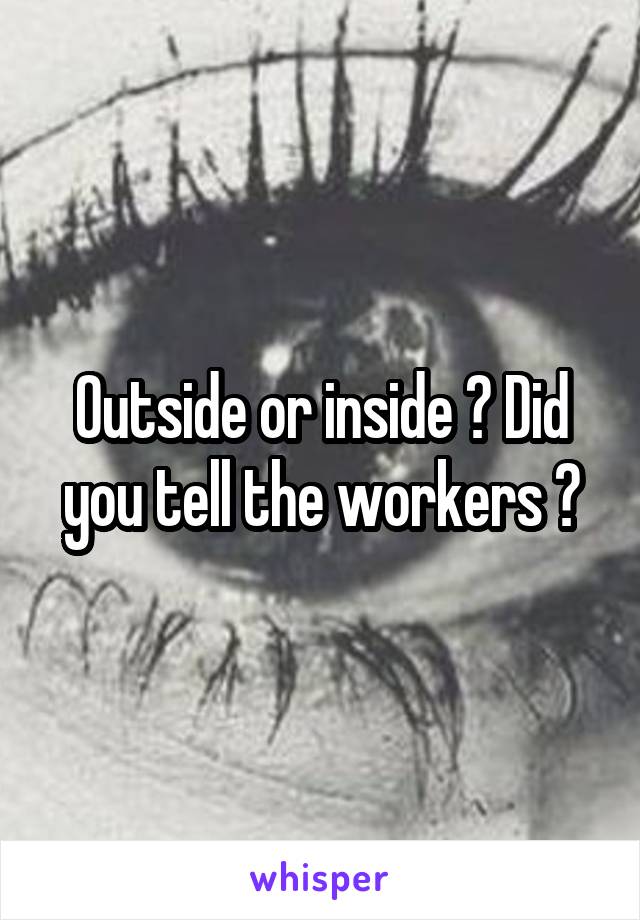 Outside or inside ? Did you tell the workers ?