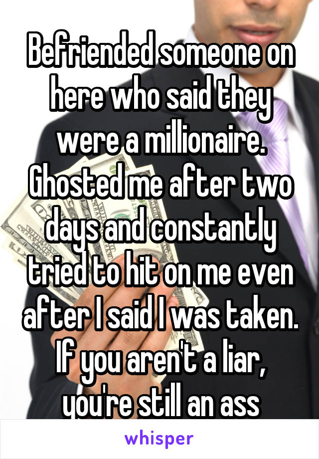 Befriended someone on here who said they were a millionaire. Ghosted me after two days and constantly tried to hit on me even after I said I was taken. If you aren't a liar, you're still an ass