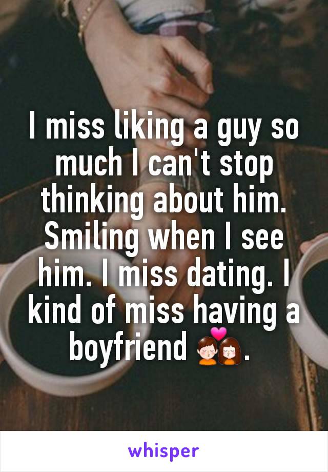 I miss liking a guy so much I can't stop thinking about him. Smiling when I see him. I miss dating. I kind of miss having a boyfriend 💏. 