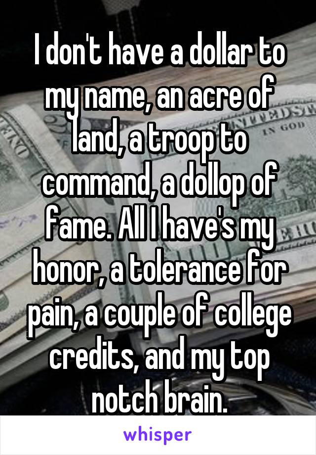I don't have a dollar to my name, an acre of land, a troop to command, a dollop of fame. All I have's my honor, a tolerance for pain, a couple of college credits, and my top notch brain.