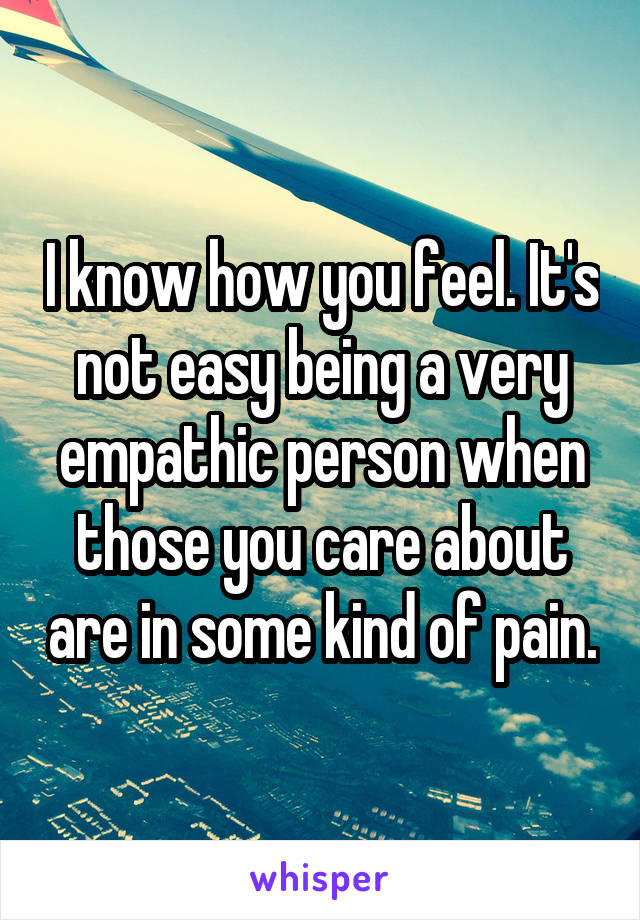 I know how you feel. It's not easy being a very empathic person when those you care about are in some kind of pain.
