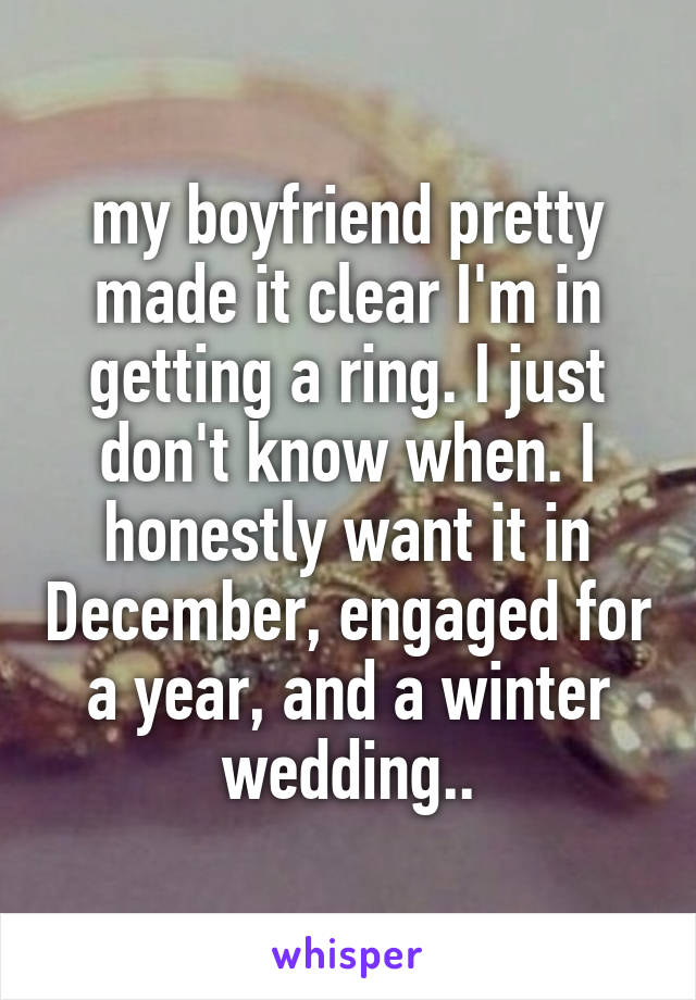 my boyfriend pretty made it clear I'm in getting a ring. I just don't know when. I honestly want it in December, engaged for a year, and a winter wedding..