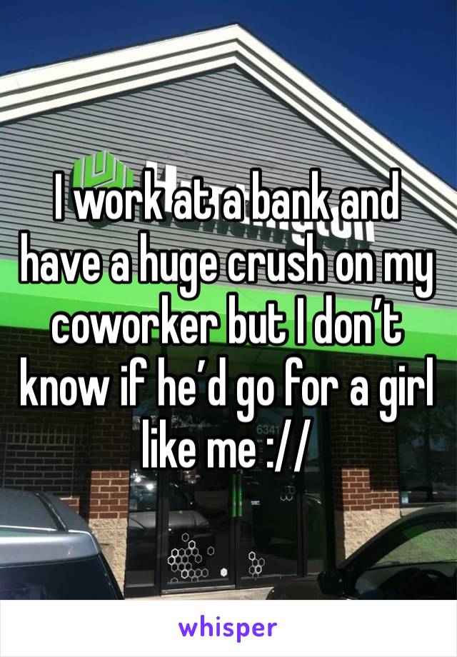 I work at a bank and have a huge crush on my coworker but I don’t know if he’d go for a girl like me ://