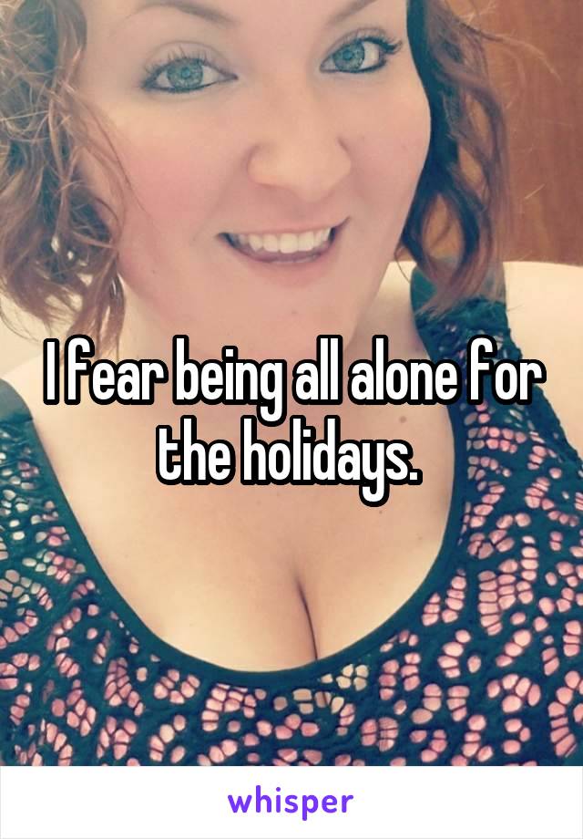 I fear being all alone for the holidays. 