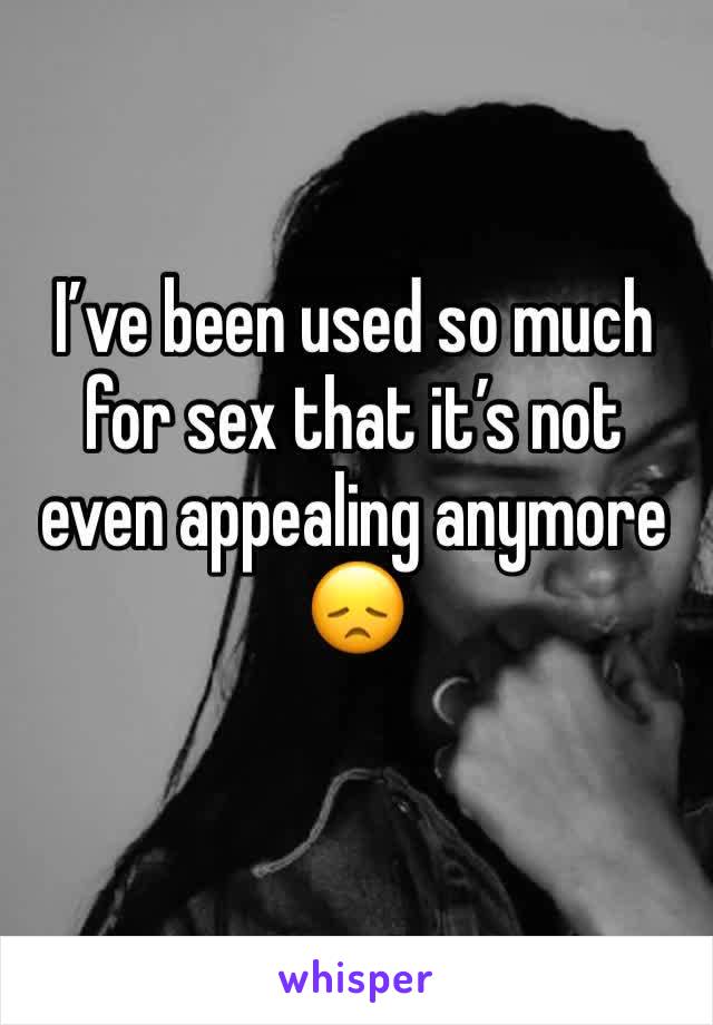 I’ve been used so much for sex that it’s not even appealing anymore 😞