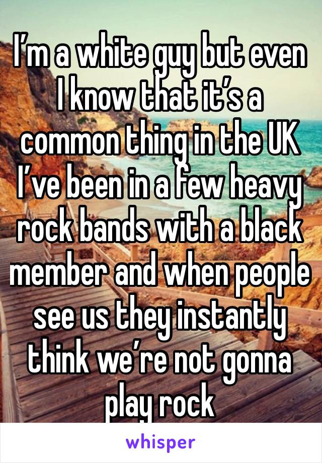 I’m a white guy but even I know that it’s a common thing in the UK I’ve been in a few heavy rock bands with a black member and when people see us they instantly think we’re not gonna play rock 