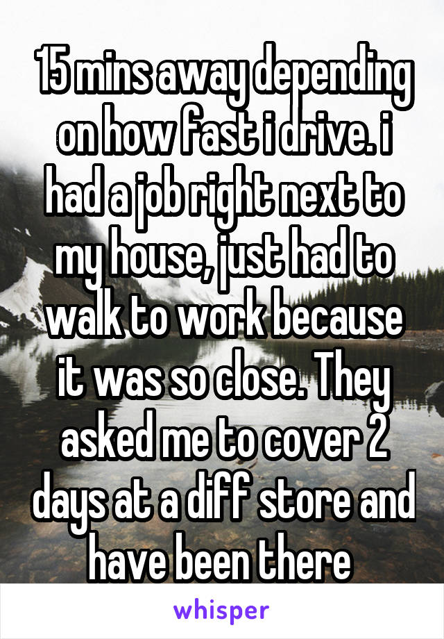 15 mins away depending on how fast i drive. i had a job right next to my house, just had to walk to work because it was so close. They asked me to cover 2 days at a diff store and have been there 