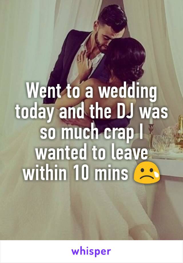 Went to a wedding today and the DJ was so much crap I wanted to leave within 10 mins 😢