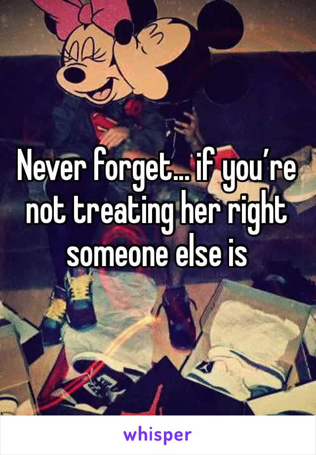 Never forget... if you’re not treating her right someone else is 