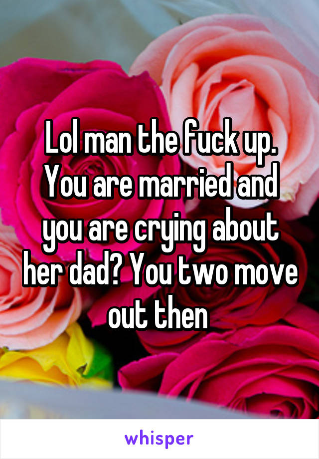 Lol man the fuck up. You are married and you are crying about her dad? You two move out then 