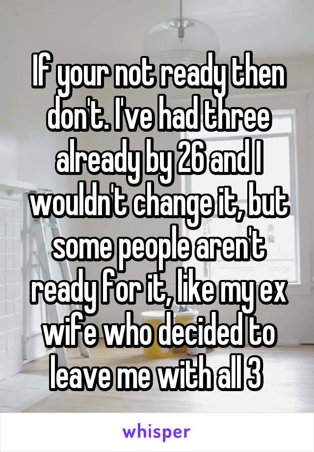 If your not ready then don't. I've had three already by 26 and I wouldn't change it, but some people aren't ready for it, like my ex wife who decided to leave me with all 3 